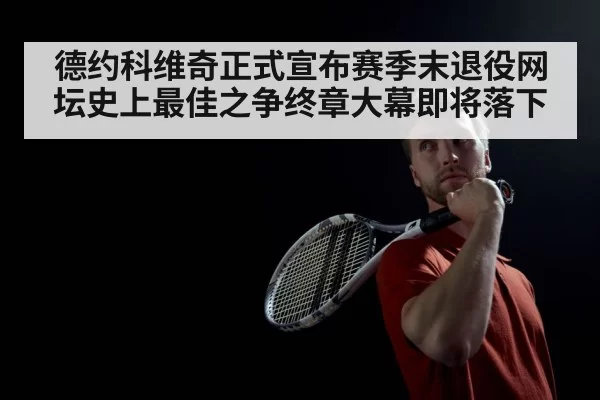 德约科维奇正式宣布赛季末退役网坛史上最佳之争终章大幕即将落下