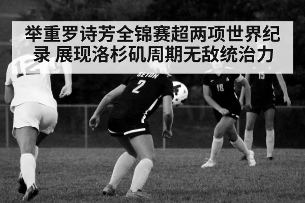 举重罗诗芳全锦赛超两项世界纪录 展现洛杉矶周期无敌统治力