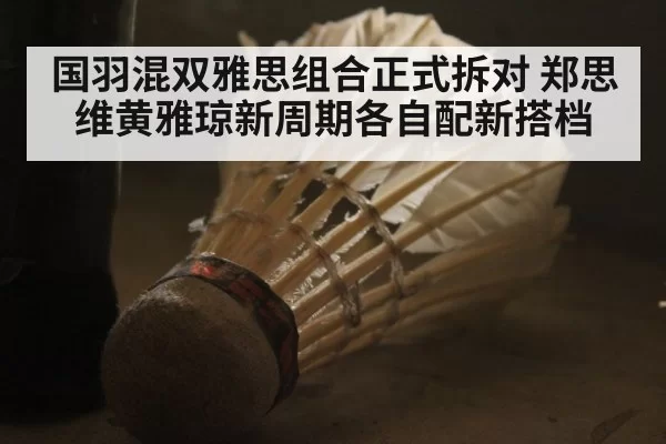 国羽混双雅思组合正式拆对 郑思维黄雅琼新周期各自配新搭档