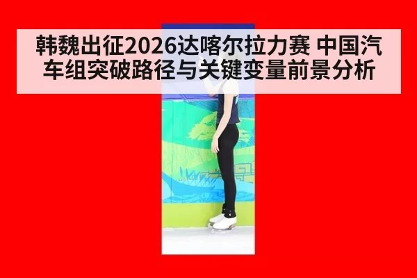 韩魏出征2026达喀尔拉力赛 中国汽车组突破路径与关键变量前景分析
